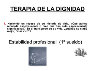 TERAPIA DE LA DIGNIDAD
1. Haciendo un repaso de su historia de vida, ¿Qué partes
recuerda especialmente o cree que han sido especialmente
significativas? En el transcurso de su vida, ¿cuándo se sintió
mejor, “más vivo”?
Estabilidad profesional (1º sueldo)
 