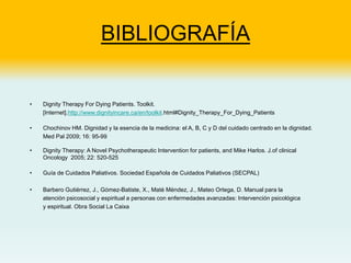 BIBLIOGRAFÍA
• Dignity Therapy For Dying Patients. Toolkit.
[Internet].http://www.dignityincare.ca/en/toolkit.html#Dignity_Therapy_For_Dying_Patients
• Chochinov HM. Dignidad y la esencia de la medicina: el A, B, C y D del cuidado centrado en la dignidad.
Med Pal 2009; 16: 95-99
• Dignity Therapy: A Novel Psychotherapeutic Intervention for patients, and Mike Harlos. J.of clinical
Oncology 2005; 22: 520-525
• Guía de Cuidados Paliativos. Sociedad Española de Cuidados Paliativos (SECPAL)
• Barbero Gutiérrez, J., Gómez-Batiste, X., Maté Méndez, J., Mateo Ortega, D. Manual para la
atención psicosocial y espiritual a personas con enfermedades avanzadas: Intervención psicológica
y espiritual. Obra Social La Caixa
 