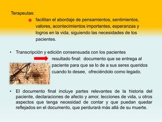 Terapeutas:
facilitan el abordaje de pensamientos, sentimientos,
valores, acontecimientos importantes, esperanzas y
logros en la vida, siguiendo las necesidades de los
pacientes.
• Transcripción y edición consensuada con los pacientes
resultado final: documento que se entrega al
paciente para que se lo de a sus seres queridos
cuando lo desee, ofreciéndolo como legado.
• El documento final incluye partes relevantes de la historia del
paciente, declaraciones de afecto y amor, lecciones de vida, u otros
aspectos que tenga necesidad de contar y que puedan quedar
reflejados en el documento, que perdurará más allá de su muerte.
*
 