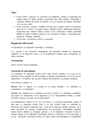 Tipos
 Forma motriz o expresiva. Se caracteriza por inteligencia, audición y comprensión del
lenguaje dentro de límites normales, incapacidad para imitar palabras, incapacidad o
capacidad limitada para imitar de fonemas y por la existencia de lenguaje espontáneo
o ser este muy pobre.
 Forma sensorial o receptiva. También conocida como "sordera verbal". Los pacientes
tienen un C.I. normal o con ligero retraso, audición normal o ligeramente defectuosa,
incapacidad para nombrar objetos, pobreza en las asociaciones verbales, capacidad
limitada de imitar la palabra, pobreza en la evocación de objetos e incapacidad para
interpretar el lenguaje ambiental..
 Forma mixta: con síntomas motores y sensoriales.
Diagnóstico diferencial
Es determinativa la exploración Neurológica y Otológica.
Con respecto a los Trastornos Generalizados del Desarrollo, faltarían las alteraciones
cualitativas de la interacción social y de la comunicación, centrales para el diagnóstico de
dichos trastornos.
Tratamiento
Apoyo corrector de tipo pedagógico.
Trastorno de aprendizaje.
Los problemas de aprendizaje pueden tener varios factores causales, en el caso de los
trastorno de área específica un alto porcentaje es primario (constitucional) y en el caso de los
inespecíficos o secundario, hay una gran variedad de circunstancia que pueden producirlo.
Estos factores se divides en:
Interno: Que se originan en el propio en el propio individuo y se subdividen en
contusiónales y en psicológicos.
Externo: Son originados por el ambiente que rodea el menor y se subdividen en familiares,
que pueden ser relacionados con la integración o con el funcionamiento familiar, y sociales
en donde se incluye la escuela y la sociedad general.
Las manifestaciones clínicas de los TA son diversas y se detectan generalmente cuando el
niño tiene su experiencia escolar. Pues es en este contexto donde se evidencian las
alteraciones que pueden comprender una o varias de las funciones mentales superiores. En la
etapa preescolar las primeras manifestaciones son desatención, distractibiliad, inquietud,
torpeza motora, dificulta en el lenguaje expresivo, y en la adaptación. Al ingresar al nivel de
primaria además de las dificultades mencionadas inician los problemas con la lectoescritura y
con las operaciones matemáticas básicas. En ambas etapas estas dificultades se acompañaban
 