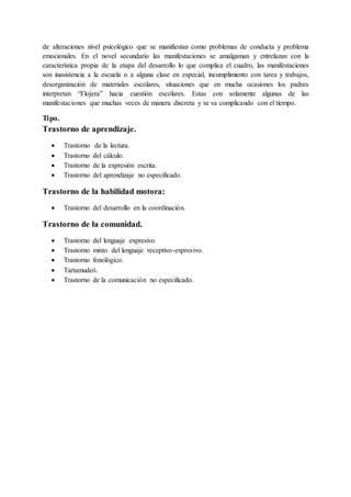 de alteraciones nivel psicológico que se manifiestan como problemas de conducta y problema
emocionales. En el novel secundario las manifestaciones se amalgaman y entrelazan con la
característica propia de la etapa del desarrollo lo que complica el cuadro, las manifestaciones
son inasistencia a la escuela o a alguna clase en especial, incumplimiento con tarea y trabajos,
desorganización de materiales escolares, situaciones que en mucha ocasiones los padres
interpretan “Flojera” hacia cuestión escolares. Estas con solamente algunas de las
manifestaciones que muchas veces de manera discreta y se va complicando con el tiempo.
Tipo.
Trastorno de aprendizaje.
 Trastorno de la lectura.
 Trastorno del cálculo.
 Trastorno de la expresión escrita.
 Trastorno del aprendizaje no especificado.
Trastorno de la habilidad motora:
 Trastorno del desarrollo en la coordinación.
Trastorno de la comunidad.
 Trastorno del lenguaje expresivo
 Trastorno mixto del lenguaje receptivo-expresivo.
 Trastorno fonológico.
 Tartamudeó.
 Trastorno de la comunicación no especificado.
 