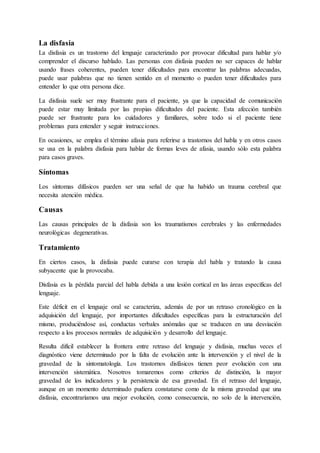 La disfasia
La disfasia es un trastorno del lenguaje caracterizado por provocar dificultad para hablar y/o
comprender el discurso hablado. Las personas con disfasia pueden no ser capaces de hablar
usando frases coherentes, pueden tener dificultades para encontrar las palabras adecuadas,
puede usar palabras que no tienen sentido en el momento o pueden tener dificultades para
entender lo que otra persona dice.
La disfasia suele ser muy frustrante para el paciente, ya que la capacidad de comunicación
puede estar muy limitada por las propias dificultades del paciente. Esta afección también
puede ser frustrante para los cuidadores y familiares, sobre todo si el paciente tiene
problemas para entender y seguir instrucciones.
En ocasiones, se emplea el término afasia para referirse a trastornos del habla y en otros casos
se usa en la palabra disfasia para hablar de formas leves de afasia, usando sólo esta palabra
para casos graves.
Síntomas
Los síntomas difásicos pueden ser una señal de que ha habido un trauma cerebral que
necesita atención médica.
Causas
Las causas principales de la disfasia son los traumatismos cerebrales y las enfermedades
neurológicas degenerativas.
Tratamiento
En ciertos casos, la disfasia puede curarse con terapia del habla y tratando la causa
subyacente que la provocaba.
Disfasia es la pérdida parcial del habla debida a una lesión cortical en las áreas específicas del
lenguaje.
Este déficit en el lenguaje oral se caracteriza, además de por un retraso cronológico en la
adquisición del lenguaje, por importantes dificultades específicas para la estructuración del
mismo, produciéndose así, conductas verbales anómalas que se traducen en una desviación
respecto a los procesos normales de adquisición y desarrollo del lenguaje.
Resulta difícil establecer la frontera entre retraso del lenguaje y disfasia, muchas veces el
diagnóstico viene determinado por la falta de evolución ante la intervención y el nivel de la
gravedad de la sintomatología. Los trastornos disfásicos tienen peor evolución con una
intervención sistemática. Nosotros tomaremos como criterios de distinción, la mayor
gravedad de los indicadores y la persistencia de esa gravedad. En el retraso del lenguaje,
aunque en un momento determinado pudiera constatarse como de la misma gravedad que una
disfasia, encontraríamos una mejor evolución, como consecuencia, no solo de la intervención,
 