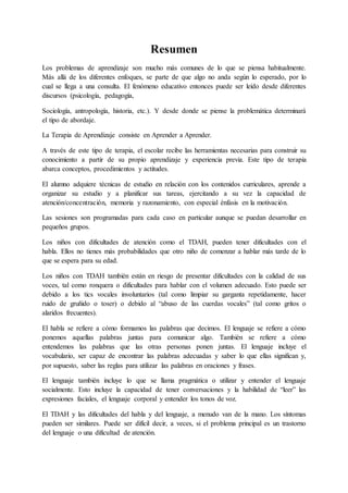Resumen
Los problemas de aprendizaje son mucho más comunes de lo que se piensa habitualmente.
Más allá de los diferentes enfoques, se parte de que algo no anda según lo esperado, por lo
cual se llega a una consulta. El fenómeno educativo entonces puede ser leído desde diferentes
discursos (psicología, pedagogía,
Sociología, antropología, historia, etc.). Y desde donde se piense la problemática determinará
el tipo de abordaje.
La Terapia de Aprendizaje consiste en Aprender a Aprender.
A través de este tipo de terapia, el escolar recibe las herramientas necesarias para construir su
conocimiento a partir de su propio aprendizaje y experiencia previa. Este tipo de terapia
abarca conceptos, procedimientos y actitudes.
El alumno adquiere técnicas de estudio en relación con los contenidos curriculares, aprende a
organizar su estudio y a planificar sus tareas, ejercitando a su vez la capacidad de
atención/concentración, memoria y razonamiento, con especial énfasis en la motivación.
Las sesiones son programadas para cada caso en particular aunque se puedan desarrollar en
pequeños grupos.
Los niños con dificultades de atención como el TDAH, pueden tener dificultades con el
habla. Ellos no tienes más probabilidades que otro niño de comenzar a hablar más tarde de lo
que se espera para su edad.
Los niños con TDAH también están en riesgo de presentar dificultades con la calidad de sus
voces, tal como ronquera o dificultades para hablar con el volumen adecuado. Esto puede ser
debido a los tics vocales involuntarios (tal como limpiar su garganta repetidamente, hacer
ruido de gruñido o toser) o debido al “abuso de las cuerdas vocales” (tal como gritos o
alaridos frecuentes).
El habla se refiere a cómo formamos las palabras que decimos. El lenguaje se refiere a cómo
ponemos aquellas palabras juntas para comunicar algo. También se refiere a cómo
entendemos las palabras que las otras personas ponen juntas. El lenguaje incluye el
vocabulario, ser capaz de encontrar las palabras adecuadas y saber lo que ellas significan y,
por supuesto, saber las reglas para utilizar las palabras en oraciones y frases.
El lenguaje también incluye lo que se llama pragmática o utilizar y entender el lenguaje
socialmente. Esto incluye la capacidad de tener conversaciones y la habilidad de “leer” las
expresiones faciales, el lenguaje corporal y entender los tonos de voz.
El TDAH y las dificultades del habla y del lenguaje, a menudo van de la mano. Los síntomas
pueden ser similares. Puede ser difícil decir, a veces, si el problema principal es un trastorno
del lenguaje o una dificultad de atención.
 
