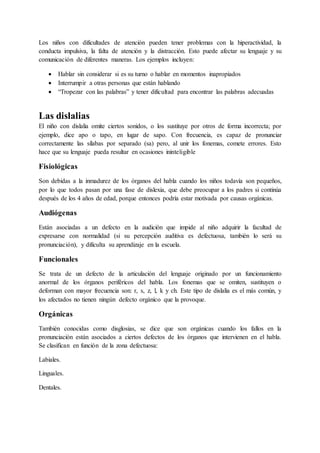 Los niños con dificultades de atención pueden tener problemas con la hiperactividad, la
conducta impulsiva, la falta de atención y la distracción. Esto puede afectar su lenguaje y su
comunicación de diferentes maneras. Los ejemplos incluyen:
 Hablar sin considerar si es su turno o hablar en momentos inapropiados
 Interrumpir a otras personas que están hablando
 “Tropezar con las palabras” y tener dificultad para encontrar las palabras adecuadas
Las dislalias
El niño con dislalia omite ciertos sonidos, o los sustituye por otros de forma incorrecta; por
ejemplo, dice apo o tapo, en lugar de sapo. Con frecuencia, es capaz de pronunciar
correctamente las sílabas por separado (sa) pero, al unir los fonemas, comete errores. Esto
hace que su lenguaje pueda resultar en ocasiones ininteligible
Fisiológicas
Son debidas a la inmadurez de los órganos del habla cuando los niños todavía son pequeños,
por lo que todos pasan por una fase de dislexia, que debe preocupar a los padres si continúa
después de los 4 años de edad, porque entonces podría estar motivada por causas orgánicas.
Audiógenas
Están asociadas a un defecto en la audición que impide al niño adquirir la facultad de
expresarse con normalidad (si su percepción auditiva es defectuosa, también lo será su
pronunciación), y dificulta su aprendizaje en la escuela.
Funcionales
Se trata de un defecto de la articulación del lenguaje originado por un funcionamiento
anormal de los órganos periféricos del habla. Los fonemas que se omiten, sustituyen o
deforman con mayor frecuencia son: r, s, z, l, k y ch. Este tipo de dislalia es el más común, y
los afectados no tienen ningún defecto orgánico que la provoque.
Orgánicas
También conocidas como disglosias, se dice que son orgánicas cuando los fallos en la
pronunciación están asociados a ciertos defectos de los órganos que intervienen en el habla.
Se clasifican en función de la zona defectuosa:
Labiales.
Linguales.
Dentales.
 