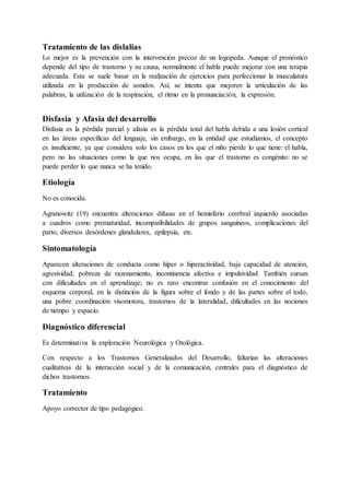 Tratamiento de las dislalias
Lo mejor es la prevención con la intervención precoz de un logopeda. Aunque el pronóstico
depende del tipo de trastorno y su causa, normalmente el habla puede mejorar con una terapia
adecuada. Esta se suele basar en la realización de ejercicios para perfeccionar la musculatura
utilizada en la producción de sonidos. Así, se intenta que mejoren la articulación de las
palabras, la utilización de la respiración, el ritmo en la pronunciación, la expresión.
Disfasia y Afasia del desarrollo
Disfasia es la pérdida parcial y afasia es la pérdida total del habla debida a una lesión cortical
en las áreas específicas del lenguaje, sin embargo, en la entidad que estudiamos, el concepto
es insuficiente, ya que considera solo los casos en los que el niño pierde lo que tiene: el habla,
pero no las situaciones como la que nos ocupa, en las que el trastorno es congénito: no se
puede perder lo que nunca se ha tenido.
Etiología
No es conocida.
Agranowitz (19) encuentra alteraciones difusas en el hemisferio cerebral izquierdo asociadas
a cuadros como prematuridad, incompatibilidades de grupos sanguíneos, complicaciones del
parto, diversos desórdenes glandulares, epilepsia, etc.
Sintomatología
Aparecen alteraciones de conducta como híper o hiperactividad, baja capacidad de atención,
agresividad, pobreza de razonamiento, incontinencia afectiva e impulsividad. También cursan
con dificultades en el aprendizaje; no es raro encontrar confusión en el conocimiento del
esquema corporal, en la distinción de la figura sobre el fondo y de las partes sobre el todo,
una pobre coordinación visomotora, trastornos de la lateralidad, dificultades en las nociones
de tiempo y espacio.
Diagnóstico diferencial
Es determinativa la exploración Neurológica y Otológica.
Con respecto a los Trastornos Generalizados del Desarrollo, faltarían las alteraciones
cualitativas de la interacción social y de la comunicación, centrales para el diagnóstico de
dichos trastornos.
Tratamiento
Apoyo corrector de tipo pedagógico.
 