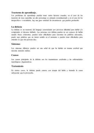 Trastorno de aprendizaje.
Los problemas de aprendizaje pueden tener varios factores causales, en el caso de los
trastorno de área específica un alto porcentaje es primario (constitucional) y en el caso de los
inespecíficos o secundario, hay una gran variedad de circunstancia que pueden producirlo.
La disfasia
La disfasia es un trastorno del lenguaje caracterizado por provocar dificultad para hablar y/o
comprender el discurso hablado. Las personas con disfasia pueden no ser capaces de hablar
usando frases coherentes, pueden tener dificultades para encontrar las palabras adecuadas,
puede usar palabras que no tienen sentido en el momento o pueden tener dificultades para
entender lo que otra persona dice.
Síntomas
Los síntomas difásicos pueden ser una señal de que ha habido un trauma cerebral que
necesita atención médica.
Causas
Las causas principales de la disfasia son los traumatismos cerebrales y las enfermedades
neurológicas degenerativas.
Tratamiento
En ciertos casos, la disfasia puede curarse con terapia del habla y tratando la causa
subyacente que la provocaba.
 