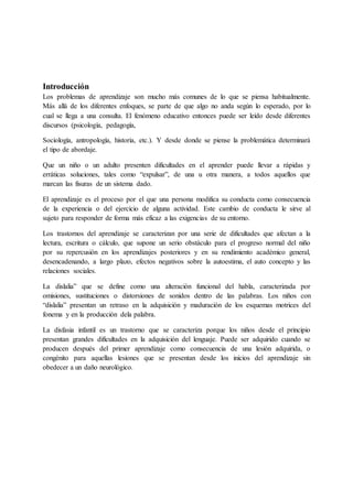 Introducción
Los problemas de aprendizaje son mucho más comunes de lo que se piensa habitualmente.
Más allá de los diferentes enfoques, se parte de que algo no anda según lo esperado, por lo
cual se llega a una consulta. El fenómeno educativo entonces puede ser leído desde diferentes
discursos (psicología, pedagogía,
Sociología, antropología, historia, etc.). Y desde donde se piense la problemática determinará
el tipo de abordaje.
Que un niño o un adulto presenten dificultades en el aprender puede llevar a rápidas y
erráticas soluciones, tales como “expulsar”, de una u otra manera, a todos aquellos que
marcan las fisuras de un sistema dado.
El aprendizaje es el proceso por el que una persona modifica su conducta como consecuencia
de la experiencia o del ejercicio de alguna actividad. Este cambio de conducta le sirve al
sujeto para responder de forma más eficaz a las exigencias de su entorno.
Los trastornos del aprendizaje se caracterizan por una serie de dificultades que afectan a la
lectura, escritura o cálculo, que supone un serio obstáculo para el progreso normal del niño
por su repercusión en los aprendizajes posteriores y en su rendimiento académico general,
desencadenando, a largo plazo, efectos negativos sobre la autoestima, el auto concepto y las
relaciones sociales.
La dislalia” que se define como una alteración funcional del habla, caracterizada por
omisiones, sustituciones o distorsiones de sonidos dentro de las palabras. Los niños con
“dislalia” presentan un retraso en la adquisición y maduración de los esquemas motrices del
fonema y en la producción dela palabra.
La disfasia infantil es un trastorno que se caracteriza porque los niños desde el principio
presentan grandes dificultades en la adquisición del lenguaje. Puede ser adquirido cuando se
producen después del primer aprendizaje como consecuencia de una lesión adquirida, o
congénito para aquellas lesiones que se presentan desde los inicios del aprendizaje sin
obedecer a un daño neurológico.
 