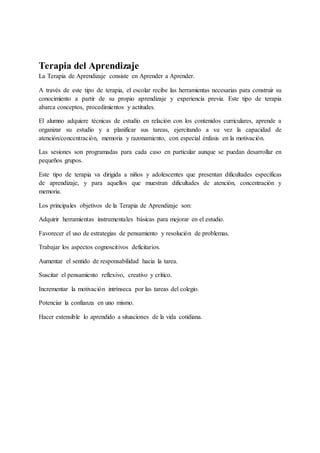 Terapia del Aprendizaje
La Terapia de Aprendizaje consiste en Aprender a Aprender.
A través de este tipo de terapia, el escolar recibe las herramientas necesarias para construir su
conocimiento a partir de su propio aprendizaje y experiencia previa. Este tipo de terapia
abarca conceptos, procedimientos y actitudes.
El alumno adquiere técnicas de estudio en relación con los contenidos curriculares, aprende a
organizar su estudio y a planificar sus tareas, ejercitando a su vez la capacidad de
atención/concentración, memoria y razonamiento, con especial énfasis en la motivación.
Las sesiones son programadas para cada caso en particular aunque se puedan desarrollar en
pequeños grupos.
Este tipo de terapia va dirigida a niños y adolescentes que presentan dificultades específicas
de aprendizaje, y para aquellos que muestran dificultades de atención, concentración y
memoria.
Los principales objetivos de la Terapia de Aprendizaje son:
Adquirir herramientas instrumentales básicas para mejorar en el estudio.
Favorecer el uso de estrategias de pensamiento y resolución de problemas.
Trabajar los aspectos cognoscitivos deficitarios.
Aumentar el sentido de responsabilidad hacia la tarea.
Suscitar el pensamiento reflexivo, creativo y crítico.
Incrementar la motivación intrínseca por las tareas del colegio.
Potenciar la confianza en uno mismo.
Hacer extensible lo aprendido a situaciones de la vida cotidiana.
 