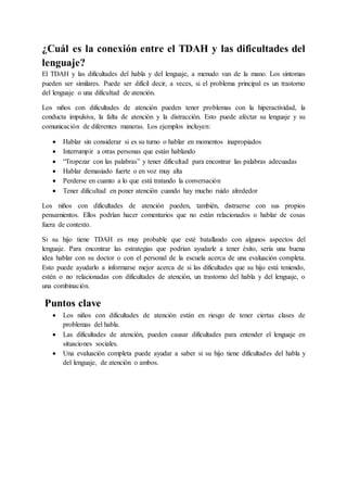 ¿Cuál es la conexión entre el TDAH y las dificultades del
lenguaje?
El TDAH y las dificultades del habla y del lenguaje, a menudo van de la mano. Los síntomas
pueden ser similares. Puede ser difícil decir, a veces, si el problema principal es un trastorno
del lenguaje o una dificultad de atención.
Los niños con dificultades de atención pueden tener problemas con la hiperactividad, la
conducta impulsiva, la falta de atención y la distracción. Esto puede afectar su lenguaje y su
comunicación de diferentes maneras. Los ejemplos incluyen:
 Hablar sin considerar si es su turno o hablar en momentos inapropiados
 Interrumpir a otras personas que están hablando
 “Tropezar con las palabras” y tener dificultad para encontrar las palabras adecuadas
 Hablar demasiado fuerte o en voz muy alta
 Perderse en cuanto a lo que está tratando la conversación
 Tener dificultad en poner atención cuando hay mucho ruido alrededor
Los niños con dificultades de atención pueden, también, distraerse con sus propios
pensamientos. Ellos podrían hacer comentarios que no están relacionados o hablar de cosas
fuera de contexto.
Si su hijo tiene TDAH es muy probable que esté batallando con algunos aspectos del
lenguaje. Para encontrar las estrategias que podrían ayudarle a tener éxito, sería una buena
idea hablar con su doctor o con el personal de la escuela acerca de una evaluación completa.
Esto puede ayudarlo a informarse mejor acerca de si las dificultades que su hijo está teniendo,
estén o no relacionadas con dificultades de atención, un trastorno del habla y del lenguaje, o
una combinación.
Puntos clave
 Los niños con dificultades de atención están en riesgo de tener ciertas clases de
problemas del habla.
 Las dificultades de atención, pueden causar dificultades para entender el lenguaje en
situaciones sociales.
 Una evaluación completa puede ayudar a saber si su hijo tiene dificultades del habla y
del lenguaje, de atención o ambos.
 