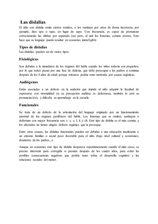 Las dislalias
El niño con dislalia omite ciertos sonidos, o los sustituye por otros de forma incorrecta; por
ejemplo, dice apo o tapo, en lugar de sapo. Con frecuencia, es capaz de pronunciar
correctamente las sílabas por separado (sa) pero, al unir los fonemas, comete errores. Esto
hace que su lenguaje pueda resultar en ocasiones ininteligible
Tipos de dislalias
Las dislalias pueden ser de varios tipos:
Fisiológicas
Son debidas a la inmadurez de los órganos del habla cuando los niños todavía son pequeños,
por lo que todos pasan por una fase de dislexia, que debe preocupar a los padres si continúa
después de los 4 años de edad, porque entonces podría estar motivada por causas orgánicas.
Audiógenas
Están asociadas a un defecto en la audición que impide al niño adquirir la facultad de
expresarse con normalidad (si su percepción auditiva es defectuosa, también lo será su
pronunciación), y dificulta su aprendizaje en la escuela.
Funcionales
Se trata de un defecto de la articulación del lenguaje originado por un funcionamiento
anormal de los órganos periféricos del habla. Los fonemas que se omiten, sustituyen o
deforman con mayor frecuencia son: r, s, z, l, k y ch. Este tipo de dislalia es el más común, y
los afectados no tienen ningún defecto orgánico que la provoque.
Entre otras causas, las dislalias funcionales pueden ser debidas a una educación insuficiente o
un entorno familiar o social poco favorable para el niño (bajo nivel cultural y económico,
desinterés de los padres...).
Aunque en ocasiones este tipo de dislalia desparece espontáneamente cuando el niño crece, es
preciso intervenir para corregirla si persiste después de los cuatro años, para evitar las
posibles consecuencias negativas que podría tener sobre el desarrollo cognitivo y las
relaciones sociales del menor.
 