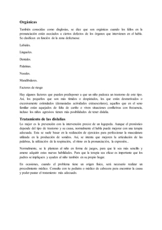 Orgánicas
También conocidas como disglosias, se dice que son orgánicas cuando los fallos en la
pronunciación están asociados a ciertos defectos de los órganos que intervienen en el habla.
Se clasifican en función de la zona defectuosa:
Labiales.
Linguales.
Dentales.
Palatinas.
Nasales.
Mandibulares.
Factores de riesgo
Hay algunos factores que pueden predisponer a que un niño padezca un trastorno de este tipo.
Así, los pequeños que son más tímidos o despistados, los que están desmotivados o
excesivamente estimulados (demasiadas actividades extraescolares), aquellos que en el seno
familiar están aquejados de falta de cariño o viven situaciones conflictivas con frecuencia,
incluso los niños agresivos tienen más posibilidades de tener dislalia.
Tratamiento de las dislalias
Lo mejor es la prevención con la intervención precoz de un logopeda. Aunque el pronóstico
depende del tipo de trastorno y su causa, normalmente el habla puede mejorar con una terapia
adecuada. Esta se suele basar en la realización de ejercicios para perfeccionar la musculatura
utilizada en la producción de sonidos. Así, se intenta que mejoren la articulación de las
palabras, la utilización de la respiración, el ritmo en la pronunciación, la expresión...
Normalmente, se le plantean al niño en forma de juegos, para que le sea más sencillo y
ameno adquirir estas nuevas habilidades. Para que la terapia sea eficaz es importante que los
padres se impliquen y ayuden al niño también en su propio hogar.
En ocasiones, cuando el problema tiene un origen físico, será necesario realizar un
procedimiento médico. Consulta con tu pediatra o médico de cabecera para encontrar la causa
y poder pautar el tratamiento más adecuado.
 