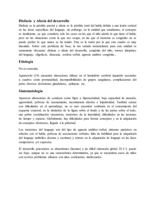 Disfasia y Afasia del desarrollo
Disfasia es la pérdida parcial y afasia es la pérdida total del habla debida a una lesión cortical
en las áreas específicas del lenguaje, sin embargo, en la entidad que estudiamos, el concepto
es insuficiente, ya que considera solo los casos en los que el niño pierde lo que tiene: el habla,
pero no las situaciones como la que nos ocupa, en las que el trastorno es congénito: no se
puede perder lo que nunca se ha tenido. Esta es la razón por la que este cuadro es muy
discutido. Sobre este problema de base, la tan variada nomenclatura para esta entidad es
sumamente elocuente: disfasia o afasia del desarrollo, congénita del niño, retraso idiopático
del lenguaje, oligofasia, disacusia, sordera verbal, agnosia auditiva congénita...
Etiología
No es conocida.
Agranowitz (19) encuentra alteraciones difusas en el hemisferio cerebral izquierdo asociadas
a cuadros como prematuridad, incompatibilidades de grupos sanguíneos, complicaciones del
parto, diversos desórdenes glandulares, epilepsia, etc.
Sintomatología
Aparecen alteraciones de conducta como híper o hiperactividad, baja capacidad de atención,
agresividad, pobreza de razonamiento, incontinencia afectiva e impulsividad. También cursan
con dificultades en el aprendizaje; no es raro encontrar confusión en el conocimiento del
esquema corporal, en la distinción de la figura sobre el fondo y de las partes sobre el todo,
una pobre coordinación visomotora, trastornos de la lateralidad, dificultades en las nociones
de tiempo y espacio. Globalmente, hay dificultades para formar conceptos y en la adquisición
de conceptos abstractos, llegada a la pubertad.
Los trastornos del lenguaje son del tipo de agnosia auditivo-verbal, síntomas apráxicos en
relación con el habla, pobreza de asociaciones verbales, falta de habilidad para la adquisición
del lenguaje simbólico (lectura y escritura) y retraso en la adquisición de lenguaje en las fases
comprensiva y/o expresiva.
El desarrollo psicomotor es disarmónico (lacunar) y de difícil valoración global. El C.I. puede
ser bajo, aunque no es una característica determinativa, ya que se encuentran casos de niños
con severos problemas afásicos con altos coeficientes intelectuales.
 
