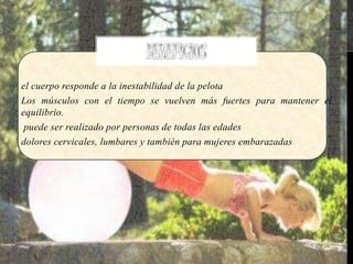 el cuerpo responde a la inestabilidad de la pelota
Los músculos con el tiempo se vuelven más fuertes para mantener el
equilibrio.
puede ser realizado por personas de todas las edades
dolores cervicales, lumbares y también para mujeres embarazadas
 