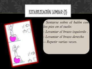- Sentarse sobre el balón con
los pies en el suelo:
- Levantar el brazo izquierdo .
- Levantar el brazo derecho
-- Repetir varias veces.
ESTABILIZACIÓN LUMBAR (I)
 
