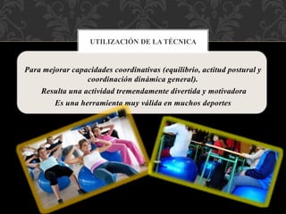Para mejorar capacidades coordinativas (equilibrio, actitud postural y
coordinación dinámica general).
Resulta una actividad tremendamente divertida y motivadora
Es una herramienta muy válida en muchos deportes
UTILIZACIÓN DE LA TÉCNICA
 