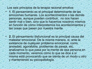Los seis principios de la terapia racional emotiva:
• 1. El pensamiento es el principal determinante de las
emociones humanas. Los acontecimientos o las demás
personas, aunque pueden contribuir, no nos hacen
sentir mal o bien, sino que lo hacemos nosotros mismos
en función de cómo interpretemos los acontecimientos y
las cosas que pasen por nuestra mente.
• 2. El pensamiento disfuncional es la principal causa del
malestar emocional. De la misma manera, si, ante la
existencia de cualquier problema emocional, como
ansiedad, agorafobia, problemas de pareja, etc.
analizamos lo que pasa por la mente de esa persona en
cada momento, veremos cómo lo que se dice a sí
misma está provocando que se sienta de un modo u otro
y manteniendo su psicopatología.
 