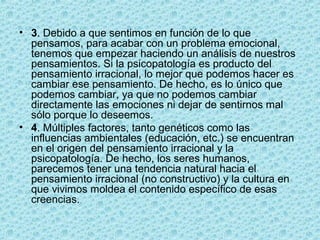 • 3. Debido a que sentimos en función de lo que
pensamos, para acabar con un problema emocional,
tenemos que empezar haciendo un análisis de nuestros
pensamientos. Si la psicopatología es producto del
pensamiento irracional, lo mejor que podemos hacer es
cambiar ese pensamiento. De hecho, es lo único que
podemos cambiar, ya que no podemos cambiar
directamente las emociones ni dejar de sentirnos mal
sólo porque lo deseemos.
• 4. Múltiples factores, tanto genéticos como las
influencias ambientales (educación, etc.) se encuentran
en el origen del pensamiento irracional y la
psicopatología. De hecho, los seres humanos,
parecemos tener una tendencia natural hacia el
pensamiento irracional (no constructivo) y la cultura en
que vivimos moldea el contenido específico de esas
creencias.
 