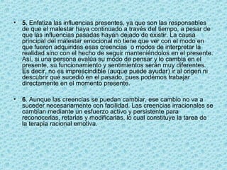 • 5. Enfatiza las influencias presentes, ya que son las responsables
de que el malestar haya continuado a través del tiempo, a pesar de
que las influencias pasadas hayan dejado de existir. La causa
principal del malestar emocional no tiene que ver con el modo en
que fueron adquiridas esas creencias o modos de interpretar la
realidad sino con el hecho de seguir manteniéndolos en el presente.
Así, si una persona evalúa su modo de pensar y lo cambia en el
presente, su funcionamiento y sentimientos serán muy diferentes.
Es decir, no es imprescindible (auque puede ayudar) ir al origen ni
descubrir qué sucedió en el pasado, pues podemos trabajar
directamente en el momento presente.
• 6. Aunque las creencias se puedan cambiar, ese cambio no va a
suceder necesariamente con facilidad. Las creencias irracionales se
cambian mediante un esfuerzo activo y persistente para
reconocerlas, retarlas y modificarlas, lo cual constituye la tarea de
la terapia racional emotiva.
 