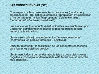 • LAS CONSECUENCIAS ("C"):
Con respecto a las consecuencias o reacciones (conductas y
emociones), la TRE distingue entre las "apropiadas" ("funcionales"
o "no perturbadas") y las "inapropiadas" ("disfuncionales",
"perturbadas" o "auto-saboteadoras").
Las emociones (o conductas) disfuncionales se caracterizan por:
Causar un sufrimiento innecesario o desproporcionado con
respecto a la situación.
Llevar a (o implicar) comportamientos "auto-saboteadores"
(contrarios a los propios intereses u objetivos).
Dificultar (o impedir) la realización de las conductas necesarias
para lograr los objetivos propios.
Están asociadas a demandas absolutistas y otras distorsiones
cognitivas (concepto fundamental de esta teoría que se describe
más adelante).
 