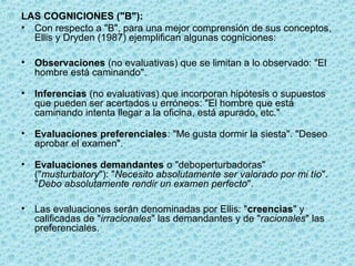LAS COGNICIONES ("B"):
• Con respecto a "B", para una mejor comprensión de sus conceptos,
Ellis y Dryden (1987) ejemplifican algunas cogniciones:
• Observaciones (no evaluativas) que se limitan a lo observado: "El
hombre está caminando".
• Inferencias (no evaluativas) que incorporan hipótesis o supuestos
que pueden ser acertados u erróneos: "El hombre que está
caminando intenta llegar a la oficina, está apurado, etc."
• Evaluaciones preferenciales: "Me gusta dormir la siesta". "Deseo
aprobar el examen".
• Evaluaciones demandantes o "deboperturbadoras"
("musturbatory"): "Necesito absolutamente ser valorado por mi tío".
"Debo absolutamente rendir un examen perfecto".
• Las evaluaciones serán denominadas por Ellis: "creencias" y
calificadas de "irracionales" las demandantes y de "racionales" las
preferenciales.
 
