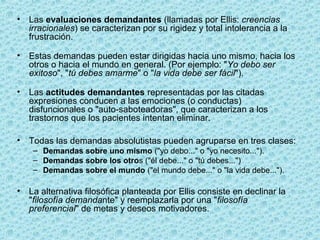 • Las evaluaciones demandantes (llamadas por Ellis: creencias
irracionales) se caracterizan por su rigidez y total intolerancia a la
frustración.
• Estas demandas pueden estar dirigidas hacia uno mismo, hacia los
otros o hacia el mundo en general. (Por ejemplo: "Yo debo ser
exitoso", "tú debes amarme" o "la vida debe ser fácil").
• Las actitudes demandantes representadas por las citadas
expresiones conducen a las emociones (o conductas)
disfuncionales o "auto-saboteadoras", que caracterizan a los
trastornos que los pacientes intentan eliminar.
• Todas las demandas absolutistas pueden agruparse en tres clases:
– Demandas sobre uno mismo ("yo debo..." o "yo necesito...").
– Demandas sobre los otros ("él debe..." o "tú debes...")
– Demandas sobre el mundo ("el mundo debe..." o "la vida debe...").
• La alternativa filosófica planteada por Ellis consiste en declinar la
"filosofía demandante" y reemplazarla por una "filosofía
preferencial" de metas y deseos motivadores.
 