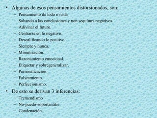 • Algunas de esos pensamientos distorsionados, son:
– Pensamiento de todo o nada
– Saltando a las conclusiones y non sequiturs negativos.
– Adivinar el futuro.
– Centrarse en lo negativo.
– Descalificando lo positivo.
– Siempre y nunca.
– Minimización.
– Razonamiento emocional.
– Etiquetar y sobregeneralizar.
– Personalización.
– Falseamiento.
– Perfeccionismo.
• De esto se derivan 3 inferencias:
– Tremendismo
– No-puedo-soportantitis
– Condenación.
 