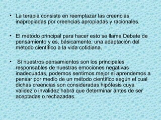 • La terapia consiste en reemplazar las creencias
inapropiadas por creencias apropiadas y racionales.
• El método principal para hacer esto se llama Debate de
pensamiento y es, básicamente, una adaptación del
método científico a la vida cotidiana.
• Si nuestros pensamientos son los principales
responsables de nuestras emociones negativas
inadecuadas, podemos sentirnos mejor si aprendemos a
pensar por medio de un método científico según el cual
dichas creencias son consideradas hipótesis cuya
validez o invalidez habrá que determinar antes de ser
aceptadas o rechazadas.
 