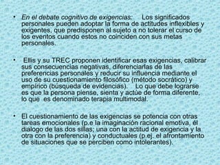 • En el debate cognitivo de exigencias:     Los significados 
personales pueden adoptar la forma de actitudes inflexibles y 
exigentes, que predisponen al sujeto a no tolerar el curso de 
los eventos cuando estos no coinciden con sus metas 
personales.
•  Ellis y su TREC proponen identificar esas exigencias, calibrar 
sus consecuencias negativas, diferenciarlas de las 
preferencias personales y reducir su influencia mediante el 
uso de su cuestionamiento filosófico (método socrático) y 
empírico (búsqueda de evidencias).    Lo que debe lograrse 
es que la persona piense, sienta y actúe de forma diferente, 
lo que  es denominado terapia multimodal.
• El cuestionamiento de las exigencias se potencia con otras 
tareas emocionales (p.e la imaginación racional emotiva, él 
dialogo de las dos sillas; una con la actitud de exigencia y la 
otra con la preferencia) y conductuales (p.ej. el afrontamiento 
de situaciones que se perciben como intolerantes).
 