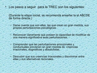 • Los pasos a seguir  para la TREC son los siguientes:
(Durante la etapa inicial, se recomienda enseñar la el ABCDE 
de forma directa.)
– Darse cuenta que son ellas, las que crean en gran medida, sus 
propias perturbaciones psicológicas.
– Reconocer claramente que poseen la capacidad de modificar de 
una manera significativa esas perturbaciones.
– Comprender que las perturbaciones emocionales y 
conductuales provienen en gran medida de  creencias 
irracionales, dogmáticas y absolutistas.
– Descubrir que sus creencias irracionales y discriminar entre 
ellas y sus alternativas racionales.
 