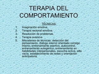 TERAPIA DEL
COMPORTAMIENTO
TÉCNICAS:
1. Imaginación emotiva.
2. Terapia racional emotiva.
3. Resolución de problemas.
4. Terapia aversiva
5. Miscelanea de técnicas: detección del
pensamiento, dialogo interno orientado consigo
mismo, entrenamiento asertivo, autocontrol,
entrenamiento autogénico, entrenamiento en
habilidades interpersonales, escucha activa, silla
vacía, establecimiento de redes y orientación
anticipatoria.
 