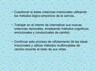 – Cuestionar si estas creencias irracionales utilizando 
los métodos lógico-empíricos de la ciencia.
– Trabajar en el intento de internalizar sus nuevas 
creencias racionales, empleando métodos cognitivos, 
emocionales y conductuales de cambio.
– Continuar este proceso de refutamiento de las ideas 
irracionales y utilizar métodos multimodales de 
cambio durante el resto de sus vidas.
 