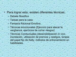 • Para lograr esto, existen diferentes técnicas:
– Debate filosófico
– Tareas para la casa.
– Fantasía Racional Emotiva.
– Técnicas emocionales (Ejercicio para atacar la 
vergüenza, ejercicios de correr riesgos).
– Técnicas Conductuales (desensibilización in vivo, 
inundación, utilización de premios y castigos, terapia 
del papel fijo de Kelly, métodos de entrenamiento en 
habilidades.
 