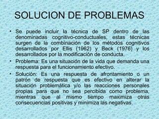 SOLUCION DE PROBLEMAS
• Se  puede  incluir  la  técnica  de  SP  dentro  de  las 
denominadas  cognitivo-conductuales,  estas  técnicas 
surgen  de  la  combinación  de  los  métodos  cognitivos 
desarrollados  por  Ellis  (1962)  y  Beck  (1976)  y  los 
desarrollados por la modificación de conducta. 
• Problema: Es una situación de la vida que demanda una 
respuesta para el funcionamiento efectivo.
• Solución:  Es  una  respuesta  de  afrontamiento  o  un 
patrón  de  respuesta  que  es  efectivo  en  alterar  la 
situación  problemática  y/o  las  reacciones  personales 
propias  para  que  no  sea  percibida  como  problema, 
mientras  que  al  mismo  tiempo  maximiza  otras 
consecuencias positivas y minimiza las negativas.
 