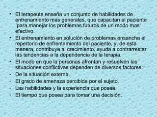 • El terapeuta enseña un conjunto de habilidades de 
entrenamiento mas generales, que capacitan al paciente 
 para manejar los problemas futuros de un modo mas 
efectivo.
• El entrenamiento en solución de problemas ensancha el 
repertorio de enfrentamiento del paciente, y, de esta 
manera, contribuye al crecimiento, ayuda a contrarrestar 
las tendencias a la dependencia de la terapia.
• El modo en que la personas afrontan y resuelven las 
situaciones conflictivas dependen de diversos factores:
- De la situación externa.
- El grado de amenaza percibida por el sujeto.
- Las habilidades y la experiencia que posea.
- El tiempo que posea para tomar una decisión.
 