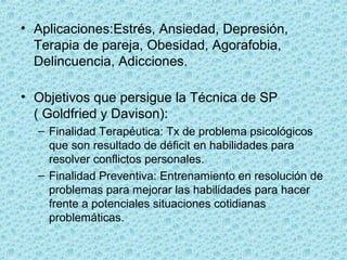 • Aplicaciones:Estrés, Ansiedad, Depresión, 
Terapia de pareja, Obesidad, Agorafobia, 
Delincuencia, Adicciones.
• Objetivos que persigue la Técnica de SP             
( Goldfried y Davison):
– Finalidad Terapéutica: Tx de problema psicológicos 
que son resultado de déficit en habilidades para 
resolver conflictos personales.
– Finalidad Preventiva: Entrenamiento en resolución de 
problemas para mejorar las habilidades para hacer 
frente a potenciales situaciones cotidianas 
problemáticas. 
 