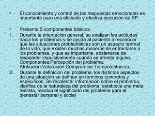 • El conocimiento y control de las respuestas emocionales es 
importante para una eficiente y efectiva ejecución de SP.
• Presenta 5 componentes básicos:
1. Durante la orientación general, se analizan las actitudes 
hacia los problemas y se ayuda al paciente a reconocer 
que las situaciones problemáticas son un aspecto normal 
de la vida, que existen muchas maneras de enfrentarse a 
los problemas, y que es importante  abstenerse de 
responder impulsivamente cuando se afronta alguno. 
Componentes:Percepción del problema. 
Atribución.Valoración.Compromiso Tiempo/esfuerzo.
2. Durante la definición del problema, los distintos aspectos 
de una situación se definen en términos concretos y 
específicos. Se recolectar información sobre el problema, 
clarifica de la naturaleza del problema, establece una meta 
realista, revalua el significado del problema para el 
bienestar personal y social
 