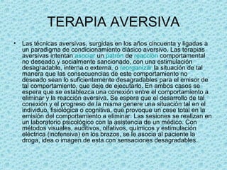 TERAPIA AVERSIVA
• Las técnicas aversivas, surgidas en los años cincuenta y ligadas a 
un paradigma de condicionamiento clásico aversivo. Las terapias 
aversivas intentan asociar un patrón de reacción comportamental 
no deseado y socialmente sancionado, con una estimulación 
desagradable, interna o externa, o reorganizar la situación de tal 
manera que las consecuencias de este comportamiento no 
deseado sean lo suficientemente desagradables para el emisor de 
tal comportamiento, que deje de ejecutarlo. En ambos casos se 
espera que se establezca una conexión entre el comportamiento a 
eliminar y la reacción aversiva. Se espera que el desarrollo de tal 
conexión y el progreso de la misma genere una situación tal en el 
individuo, fisiológica o cognitiva, que provoque un cese total en la 
emisión del comportamiento a eliminar. Las sesiones se realizan en 
un laboratorio psicológico con la asistencia de un médico. Con 
métodos visuales, auditivos, olfativos, químicos y estimulación 
eléctrica (inofensiva) en los brazos, se le asocia al paciente la 
droga, idea o imagen de esta con sensaciones desagradables. 
 