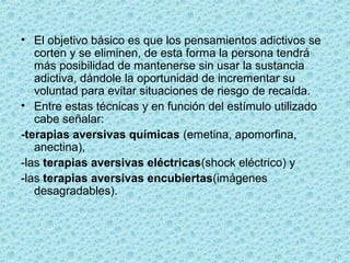 • El objetivo básico es que los pensamientos adictivos se 
corten y se eliminen, de esta forma la persona tendrá 
más posibilidad de mantenerse sin usar la sustancia 
adictiva, dándole la oportunidad de incrementar su 
voluntad para evitar situaciones de riesgo de recaída.
• Entre estas técnicas y en función del estímulo utilizado 
cabe señalar:
-terapias aversivas químicas (emetina, apomorfina, 
anectina), 
-las terapias aversivas eléctricas(shock eléctrico) y 
-las terapias aversivas encubiertas(imágenes 
desagradables).
 