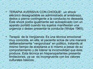 • TERAPIA AVERSIVA CON CHOQUE:  un shock 
eléctrico desagradable es administrado al antebrazo, 
dedos o pierna contingente a la conducta no deseada. 
Este shock podía igualmente ser autoaplicado con un 
aparato portátil cuando los sujetos manifiestan una 
urgencia o deseo presentar la conducta (Wolpe 1965).
• Terapia  de la Vergüenza: Es una técnica emocional 
muy conocida, en ella, el paciente actúa de una manera 
deliberadamente “vergonzosa” en público, tratando al 
mismo tiempo de aceptarse a sí mismo a pesar de su 
comportamiento y de tolerar la incomodidad que éste 
produce. Esta técnica en hispanoparlantes presenta 
limitaciones, ya ue  es incongruente con los valores 
culturales básicos.
 