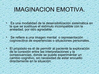 IMAGINACION EMOTIVA.
• Es una modalidad de la desensibilización sistemática en
la que se sustituye el estímulo incompatible con la
ansiedad, por otro agradable.
• Se refiere a una imagen mental o representación
cognoscitiva de experiencias o situaciones personales.
• El propósito es el de permitir al paciente la exploración
de la conexión entre las interpretaciones y la
consecuencias, donde se puede experimentar un
cambio cognitivo, sin necesidad de estar envuelto
directamente en la situación.
 