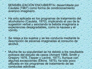      SENSIBILIZACIÓN ENCUBIERTA: desarrollada por 
Cautela (1967) como forma de condicionamiento 
aversivo imaginario. 
• Ha sido aplicada en los programas de tratamiento del 
alcoholismo (Cautela, 1970), implicando el uso de la 
sugestión verbal y asociando la bebida imaginaria a 
experiencias desagradables, como la nausea y el 
vómito. 
• Se relaja a los sujetos y se les conducía mediante la 
descripción de escenas imaginadas al consumo de 
alcohol. 
• Mucha de su popularidad se ha debido a los resultados 
exitosos del estudio de casos (Annant 1968, Smith y 
Gregory 1976, Tepper y Levine, 1977). Aunque con 
algunas excepciones (Elkins, 1975), ha sido poco 
utilizada en los programas de tratamiento de las 
conductas adictivas. 
 