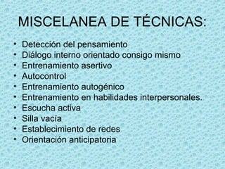 MISCELANEA DE TÉCNICAS:
• Detección del pensamiento
• Diálogo interno orientado consigo mismo
• Entrenamiento asertivo
• Autocontrol
• Entrenamiento autogénico
• Entrenamiento en habilidades interpersonales.
• Escucha activa
• Silla vacía
• Establecimiento de redes
• Orientación anticipatoria
 