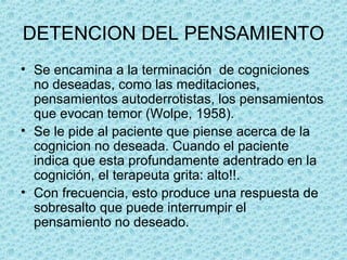 DETENCION DEL PENSAMIENTO
• Se encamina a la terminación  de cogniciones 
no deseadas, como las meditaciones, 
pensamientos autoderrotistas, los pensamientos 
que evocan temor (Wolpe, 1958). 
• Se le pide al paciente que piense acerca de la 
cognicion no deseada. Cuando el paciente 
indica que esta profundamente adentrado en la 
cognición, el terapeuta grita: alto!!. 
• Con frecuencia, esto produce una respuesta de 
sobresalto que puede interrumpir el 
pensamiento no deseado.
 