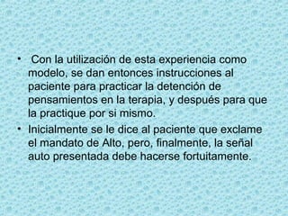 •  Con la utilización de esta experiencia como 
modelo, se dan entonces instrucciones al 
paciente para practicar la detención de 
pensamientos en la terapia, y después para que 
la practique por si mismo.
• Inicialmente se le dice al paciente que exclame 
el mandato de Alto, pero, finalmente, la señal 
auto presentada debe hacerse fortuitamente.
 