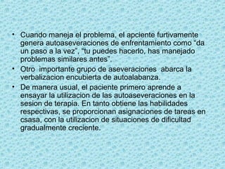 • Cuando maneja el problema, el apciente furtivamente
genera autoaseveraciones de enfrentamiento como “da
un paso a la vez”, “tu puedes hacerlo, has manejado
problemas similares antes”.
• Otro importante grupo de aseveraciones abarca la
verbalizacion encubierta de autoalabanza.
• De manera usual, el paciente primero aprende a
ensayar la utilizacion de las autoaseveraciones en la
sesion de terapia. En tanto obtiene las habilidades
respectivas, se proporcionan asignaciones de tareas en
csasa, con la utilizacion de situaciones de dificultad
gradualmente creciente.
 