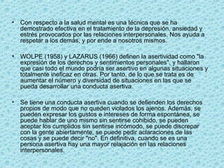• Con respecto a la salud mental es una técnica que se ha
demostrado efectiva en el tratamiento de la depresión, ansiedad y
estrés provocados por las relaciones interpersonales. Nos ayuda a
respetar a los demás, y por ende a nosotros mismos.
• WOLPE (1958) y LAZARUS (1966) definen la asertividad como "la
expresión de los derechos y sentimientos personales", y hallaron
que casi todo el mundo podría ser asertivo en algunas situaciones y
totalmente ineficaz en otras. Por tanto, de lo que se trata es de
aumentar el número y diversidad de situaciones en las que se
pueda desarrollar una conducta asertiva.
• Se tiene una conducta asertiva cuando se defienden los derechos
propios de modo que no queden violados los ajenos. Además, se
pueden expresar los gustos e intereses de forma espontánea, se
puede hablar de uno mismo sin sentirse cohibido, se pueden
aceptar los cumplidos sin sentirse incómodo, se puede discrepar
con la gente abiertamente, se puede pedir aclaraciones de las
cosas y se puede decir "no". En definitiva, cuando se es una
persona asertiva hay una mayor relajación en las relaciones
interpersonales.
 