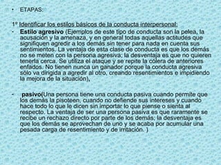 • ETAPAS:
1º Identificar los estilos básicos de la conducta interpersonal:
- Estilo agresivo (Ejemplos de este tipo de conducta son la pelea, la
acusación y la amenaza, y en general todas aquellas actitudes que
signifiquen agredir a los demás sin tener para nada en cuenta sus
sentimientos. La ventaja de esta clase de conducta es que los demás
no se meten con la persona agresiva; la desventaja es que no quieren
tenerla cerca. Se utiliza el ataque y se repite la cólera de anteriores
enfados. No tienen nunca un ganador porque la conducta agresiva
sólo va dirigida a agredir al otro, creando resentimientos e impidiendo
la mejora de la situación),
- pasivo(Una persona tiene una conducta pasiva cuando permite que
los demás la pisoteen, cuando no defiende sus intereses y cuando
hace todo lo que le dicen sin importar lo que piense o sienta al
respecto. La ventaja de ser una persona pasiva es que raramente se
recibe un rechazo directo por parte de los demás; la desventaja es
que los demás se aprovechan de uno y se acaba por acumular una
pesada carga de resentimiento y de irritación. )
 