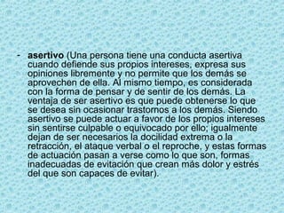 - asertivo (Una persona tiene una conducta asertiva
cuando defiende sus propios intereses, expresa sus
opiniones libremente y no permite que los demás se
aprovechen de ella. Al mismo tiempo, es considerada
con la forma de pensar y de sentir de los demás. La
ventaja de ser asertivo es que puede obtenerse lo que
se desea sin ocasionar trastornos a los demás. Siendo
asertivo se puede actuar a favor de los propios intereses
sin sentirse culpable o equivocado por ello; igualmente
dejan de ser necesarios la docilidad extrema o la
retracción, el ataque verbal o el reproche, y estas formas
de actuación pasan a verse como lo que son, formas
inadecuadas de evitación que crean más dolor y estrés
del que son capaces de evitar).
 