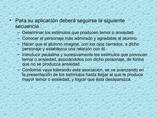 • Para su aplicación deberá seguirse la siguiente
secuencia :
– Determinar los estímulos que producen temor o ansiedad.
– Conocer el personaje más admirado y agradable al alumno.
– Hacer que el alumno imagine, con los ojos cerrados, a dicho
personaje y establezca una relación con él.
– Introducir paulatina y sucesivamente los estímulos que provocan
temor o ansiedad, asociándolos con dicho personaje, de forma
que no se produzca ansiedad.
– Conforme vaya tolerando esta asociación, se va avanzando en
la presentación de los estímulos hasta llegar al que le produce
mayor temor o ansiedad, y lograr que ésta desaparezca.
 