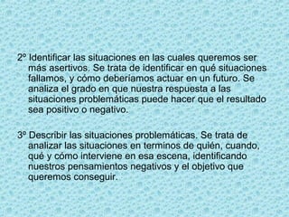 2º Identificar las situaciones en las cuales queremos ser
más asertivos. Se trata de identificar en qué situaciones
fallamos, y cómo deberíamos actuar en un futuro. Se
analiza el grado en que nuestra respuesta a las
situaciones problemáticas puede hacer que el resultado
sea positivo o negativo.
3º Describir las situaciones problemáticas. Se trata de
analizar las situaciones en terminos de quién, cuando,
qué y cómo interviene en esa escena, identificando
nuestros pensamientos negativos y el objetivo que
queremos conseguir.
 